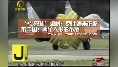 ‘PG篮球’爆料：恩比德带正妃来中国！两个人形影不离